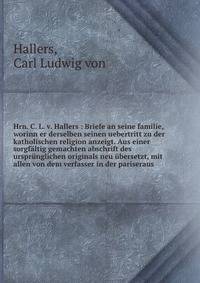 Hrn. C. L. v. Hallers : Briefe an seine familie, worinn er derselben seinen uebertritt zu der katholischen religion anzeigt. Aus einer sorgf?ltig gemachten abschrift des urspr?nglichen originals neu ?bersetzt, mit allen von dem verfasser in der paris