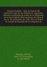 Oracion funebre. : Que en honras del immortal valor de los soldado sic espanoles difuntos celebradas de orden de su Magestad en la Santa Iglesia Metropolitana de Lima el dia 15. de noviembre de 1692. Dixo el M.R.P.M. Ioseph de Buendia de la Compa?ia