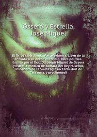 El fisico christiano. : Parte primera. Libro de la entrada a su noble exercicio. Obra politica. Escrita por el Doc. D. Ioseph Miguel de Ossera y Estrella medico de camara del Rey N. se?or, limosnero de la Santa Iglesia Cathedral de Tarazona, y proth