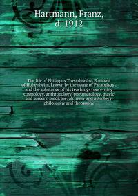 The life of Philippus Theophrastus Bombast of Hohenheim, known by the name of Paracelsus : and the substance of his teachings concerning cosmology, anthropology, pneumatology, magic and sorcery, medicine, alchemy and astrology, philosophy and theosop