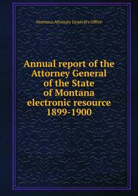 Annual report of the Attorney General of the State of Montana electronic resource. 1899-1900