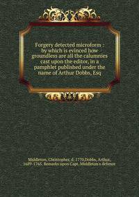 Forgery detected microform : by which is evinced how groundless are all the calumnies cast upon the editor, in a pamphlet published under the name of Arthur Dobbs, Esq.