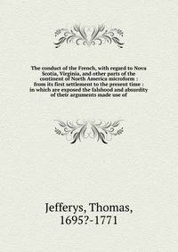 The conduct of the French, with regard to Nova Scotia, Virginia, and other parts of the continent of North America microform : from its first settlement to the present time : in which are exposed the falshood and absurdity of their arguments made use