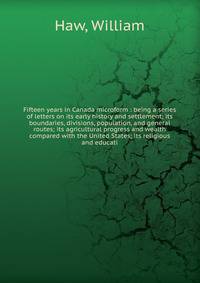 Fifteen years in Canada microform : being a series of letters on its early history and settlement; its boundaries, divisions, population, and general routes; its agricultural progress and wealth compared with the United States; its religious and educ