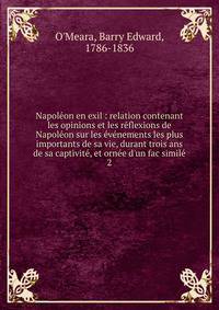 Napol?on en exil : relation contenant les opinions et les r?flexions de Napol?on sur les ?v?nements les plus importants de sa vie, durant trois ans de sa captivit?, et orn?e d'un fac simil?