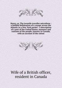 Henry, or, The juvenile traveller microform : a faithful delineation of a voyage across the Atlantic in a New York packet : a description of a part of the United States; manners and customs of the people; journey to Canada, with an account of the col