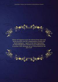 Power of Congress to tax the interest from state and local securities and the compensation of state and local employees : report to the Joint Committee on Internal Revenue Taxation by its staff pursuant to section 1203, Revenue Act of 1926 printed fo