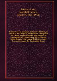 Sermon de las exequias. Del siervo de Dios, el M.R.P.M. Fr. Gregorio de Mendoza. : Religioso del Orden de Predicadores, que dispuso la comunidad del Convento de Ntra. Patrona Santa Rosa de esta ciudad de Lima, en este Convento grande del Santissimo R