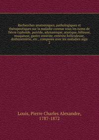 Recherches anatomiques, pathologiques et therapeutiques sur la maladie connue sous les noms de fievre typhoide, putride, adynamique, ataxique, bilieuse, muqueuse, gastro enterite, enterite folliculeuse, dothinenterie, etc., comparee avec les maladies aigu