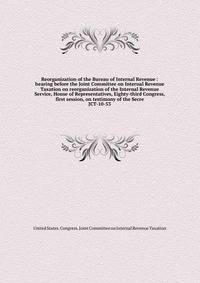 Reorganization of the Bureau of Internal Revenue : hearing before the Joint Committee on Internal Revenue Taxation on reorganization of the Internal Revenue Service, House of Representatives, Eighty-third Congress, first session, on testimony of the