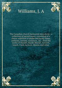 The Canadian church harmonist microform : a collection of sacred music, consisting of a choice selection of psalm and hymn tunes, anthems, introits, sentences, &amp;c., from the works of Handel, Haydn,Mozart, Fawcett, Leach, Clark, Jackson, Mason, an