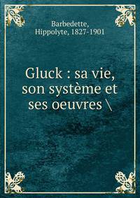 Gluck : sa vie, son syst?me et ses oeuvres