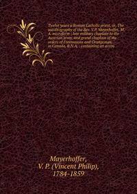 Twelve years a Roman Catholic priest, or, The autobiography of the Rev. V.P. Mayerhoffer, M.A. microform : late military chaplain to the Austrian army, and grand chaplain of the orders of Freemasons and Orangeman, in Canada, B.N.A. : containing an ac