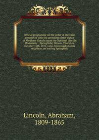 Official programme on the order of exercises connected with the unveiling of the statue of Abraham Lincoln upon the National Lincoln Monument : Springfield, Illinois, Thursday, October 15th, 1874 : also, his remarks to his neighbors on leaving Spring