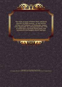 The trials at large of Robert Watt and David Downie, for high treason, : at the session of Oyer and Terminer, at Edinburgh, August 27th, September 3d, and September 5th, 1794. at which they were both found guilty and sentenced to be hanged, drawn, an