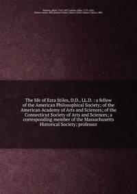 The life of Ezra Stiles, D.D., LL.D. : a fellow of the American Philosophical Society; of the American Academy of Arts and Sciences; of the Connecticut Society of Arts and Sciences; a corresponding member of the Massachusetts Historical Society; prof