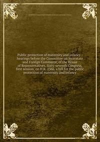 Public protection of maternity and infancy : hearings before the Committee on Interstate and Foreign Commerce, of the House of Representatives, Sixty-seventh Congress, first session, on H.R. 2366, a bill for the public protection of maternity and inf