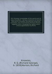 R.G. Knowles' knowledge of the world and its ways microform : being a collection of stories told by R.G. Knowles, the peculiar American comedian, and chronicled by Richard Morton : together with a biographical sketch and a critical appreciation by Ri
