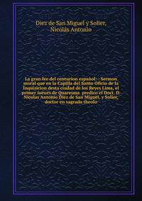 La gran fee del centurion espa?ol: : Sermon moral que en la Capilla del Santo Oficio de la Inquisicion desta ciudad de los Reyes Lima, el primer iueues de Quaresma predico el Doct. D. Nicolas Antonio Diez de San Miguel, y Solier, doctor en sagrada t