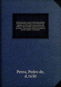 Copia de la carta, que el obispo de Arequipa fray don Pedro de Perea, de la Orden de san Agustin, escriui? al Rey nuestro se?or don Felipe IV, deste nombre, prouando la certeza que tiene, el auer sido la Virgen concebida sin pecado original: y no po
