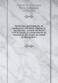 Trait?s des prescriptions, de l'ali?nation des biens d'?glise, et des dixmes : suivant les droits civil et canon, la jursiprudence du royaume &amp; les usages du comt? de Bourgogne