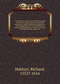 A selection of curious, rare and early voyages microform : and histories of interesting discoveries, chiefly published by Haklyut, or at his suggestion, but not included in his celebrated compilation, to which, to Purchas, and other general collectio