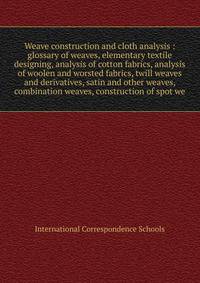 Weave construction and cloth analysis : glossary of weaves, elementary textile designing, analysis of cotton fabrics, analysis of woolen and worsted fabrics, twill weaves and derivatives, satin and other weaves, combination weaves, construction of sp