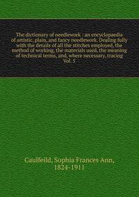 The dictionary of needlework : an encyclopaedia of artistic, plain, and fancy needlework. Dealing fully with the details of all the stitches employed, the method of working, the materials used, the meaning of technical terms, and, where necessary, tr