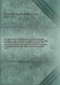 The dictionary of needlework : an encyclopaedia of artistic, plain, and fancy needlework. Dealing fully with the details of all the stitches employed, the method of working, the materials used, the meaning of technical terms, and, where necessary, tr