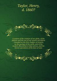 A system of the creation of our globe, of the planets and the sun of our system microform : founded on the first chapter of Genesis, on the geology of the earth, and of the modern discoveries in that science, and the known operations of the laws of n