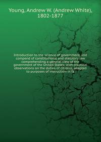 Introduction to the science of government, and compend of constitutional and statutory law comprehending a general view of the government of the United States; with practical observations on the duties of citizens, adapted to purposes of instruction