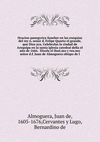 Oracion panegyrica funebre en las exequias del rey n. senor d. Felipe Quarto el grande, que Dios aya. Celebrolas la ciudad de Arequipa en la santa iglesia catedral della el ano de 1666. Dixola el ilust.mo y reu.mo senor d.f. Juan de Almoguera obispo de l