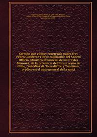 Sermon que el muy reuerendo padre fray Pedro Gutierrez Florez calificador del Sancto Officio, Ministro Prouincial de los frayles Menores, de la prouincia del Piru y reyno de Chile, custodias de Tierrafirme y Tucuman, predico en el auto general de la sanct
