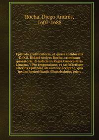 Epistola gratificatoria, et quasi antidoralis D.D.D. Didaci Andres Rocha, criminum quaestoris, &amp; iudicis in Regia Canecellaria Limana. : Pro responsione, et satisfactione alterius epistolae ab auctore acceptae, qua ipsum honorificauit illustrissi