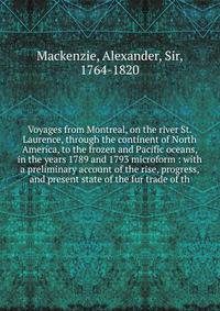 Voyages from Montreal, on the river St. Laurence, through the continent of North America, to the frozen and Pacific oceans, in the years 1789 and 1793 microform : with a preliminary account of the rise, progress, and present state of the fur trade of