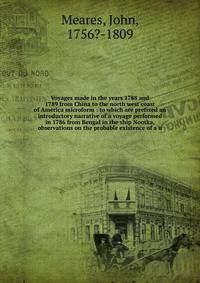 Voyages made in the years 1788 and 1789 from China to the north west coast of America microform : to which are prefixed an introductory narrative of a voyage performed in 1786 from Bengal in the ship Nootka, observations on the probable existence of