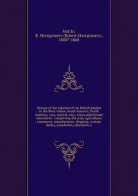 History of the colonies of the British Empire in the West Indies, South America, North America, Asia, Austral-Asia, Africa and Europe microform : comprising the area, agriculture, commerce, manufactures, shipping, custom duties, population, education