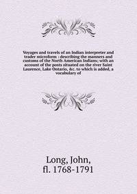 Voyages and travels of an Indian interpreter and trader microform : describing the manners and customs of the North American Indians; with an account of the posts situated on the river Saint Laurence, Lake Ontario, &amp;c. to which is added, a vocabu