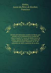 Sermon del dulcissimo nombre de Maria, que predico en la Cathedral de la ciudad del Cuzco el padre Fr. Lucas de Robles lector de prima, regente de estudios, y guardian del Conuento de N.P.S. Francisco, en 17. de setiembre de 1653. A peticion de su clero