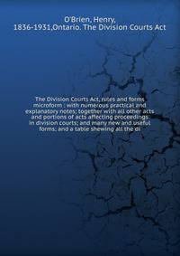 The Division Courts Act, rules and forms microform : with numerous practical and explanatory notes; together with all other acts and portions of acts affecting proceedings in division courts; and many new and useful forms; and a table shewing all the