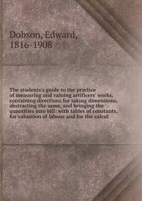 The students's guide to the practice of measuring and valuing artificers' works, containing directions for taking dimensions, abstracting the same, and bringing the quantities into bill: with tables of constants, for valuation of labour and for the c