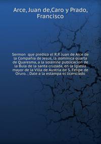 Sermon que predico el R.P. Juan de Arce de la Compa?ia de Jesus, la dominica quarta de Quaresma, a la solemne publicacion de la Bula de la santa cruzada, en la Iglesia mayor de la Villa de Austria de S. Felipe de Oruro. ; Dale a la estampa el licenc