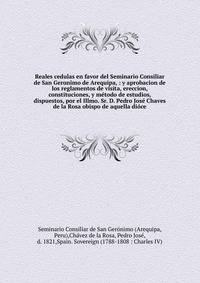 Reales cedulas en favor del Seminario Consiliar de San Geronimo de Arequipa, : y aprobacion de los reglamentos de visita, ereccion, constituciones, y m?todo de estudios, dispuestos, por el Illmo. Sr. D. Pedro Jos? Chaves de la Rosa obispo de aquella