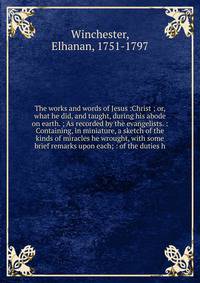 The works and words of Jesus :Christ ; or, what he did, and taught, during his abode on earth. ; As recorded by the evangelists. : Containing, in miniature, a sketch of the kinds of miracles he wrought, with some brief remarks upon each; : of the dut