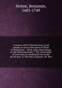A serious call in Christian love, to all people, to turn to the spirit of Christ in themselves . : With some observations on the following heads: I. The universality of God's love, in sending his son to die for all men. II. The holy scriptures. III.
