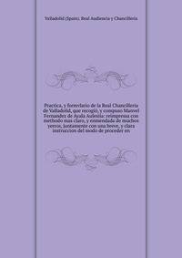 Practica, y formvlario de la Real Chancilleria de Valladolid, que recogi?, y compuso Manvel Fernandez de Ayala Aulesiia: reimpressa con methodo mas claro, y enmendada de muchos yerros, juntamente con una breve, y clara instruccion del modo de procede