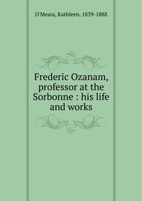 Frederic Ozanam, professor at the Sorbonne : his life and works