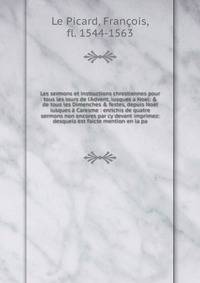 Les sermons et instructions chrestiennes pour tous les iours de l'Advent, iusques ? Noel: &amp; de tous les Dimenches &amp; festes, depuis Noel iusques ? Caresme : enrichis de quatre sermons non encores par cy devant imprimez: desquels est faicte men