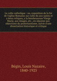 Le culte catholique : ou, exposition de la foi de l'eglise Romaine sur culte du aux saints et a leurs reliques, a la bienheureuse Vierge Marie, aux images, etc., en r?ponse aux objections du protestantisme, suivie d'une dissertation historique et cri