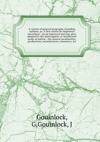 A system of general geography including outlines, or, A first course for beginners microform : on an improved and easy plan adapted to the interrogative or intellectual mode of tuition : the natural peculiarities, productions, manufactures, commerce,
